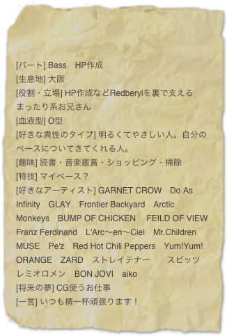 

[パート] Bass　HP作成
[生息地] 大阪
[役割・立場] HP作成などRedberylを裏で支えるまったり系お兄さん
[血液型] O型
[好きな異性のタイプ] 明るくてやさしい人。自分のペースについてきてくれる人。
[趣味] 読書・音楽鑑賞・ショッピング・掃除
[特技] マイペース？
[好きなアーティスト] GARNET CROW　Do As Infinity　GLAY　Frontier Backyard　Arctic Monkeys　BUMP OF CHICKEN　 FEILD OF VIEW　Franz Ferdinand　L'Arc〜en〜Ciel　Mr.Children 　MUSE　Pe'z　Red Hot Chili Peppers　Yum!Yum!ORANGE　ZARD　ストレイテナー　　スピッツ　レミオロメン　BON JOVI　aiko
[将来の夢] BIGな男になる！#10;[一言] いつも精一杯頑張ります！