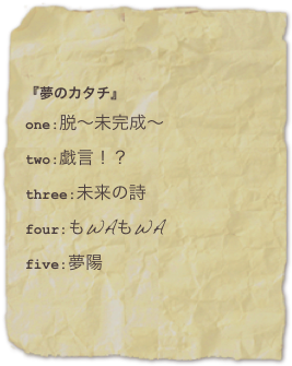 『夢のカタチ』one:脱?未完成?two:戯言！？
three:未来の詩
four:もWAもWAfive:夢陽
